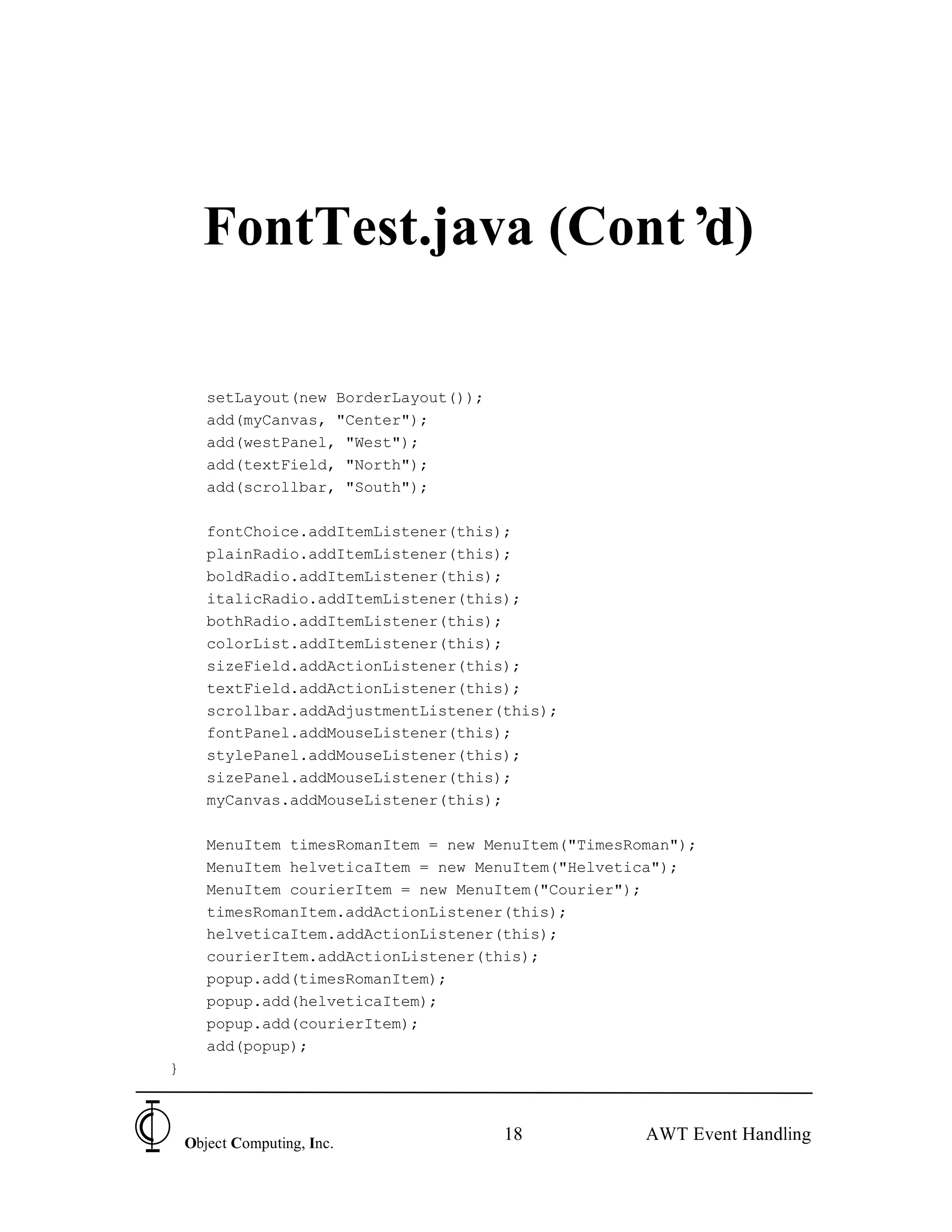 FontTest.java (Cont’d)

       setLayout(new BorderLayout());
       add(myCanvas, "Center");
       add(westPanel, "West");
       add(textField, "North");
       add(scrollbar, "South");

       fontChoice.addItemListener(this);
       plainRadio.addItemListener(this);
       boldRadio.addItemListener(this);
       italicRadio.addItemListener(this);
       bothRadio.addItemListener(this);
       colorList.addItemListener(this);
       sizeField.addActionListener(this);
       textField.addActionListener(this);
       scrollbar.addAdjustmentListener(this);
       fontPanel.addMouseListener(this);
       stylePanel.addMouseListener(this);
       sizePanel.addMouseListener(this);
       myCanvas.addMouseListener(this);

       MenuItem timesRomanItem = new MenuItem("TimesRoman");
       MenuItem helveticaItem = new MenuItem("Helvetica");
       MenuItem courierItem = new MenuItem("Courier");
       timesRomanItem.addActionListener(this);
       helveticaItem.addActionListener(this);
       courierItem.addActionListener(this);
       popup.add(timesRomanItem);
       popup.add(helveticaItem);
       popup.add(courierItem);
       add(popup);
}



    Object Computing, Inc.
                                        18            AWT Event Handling
 