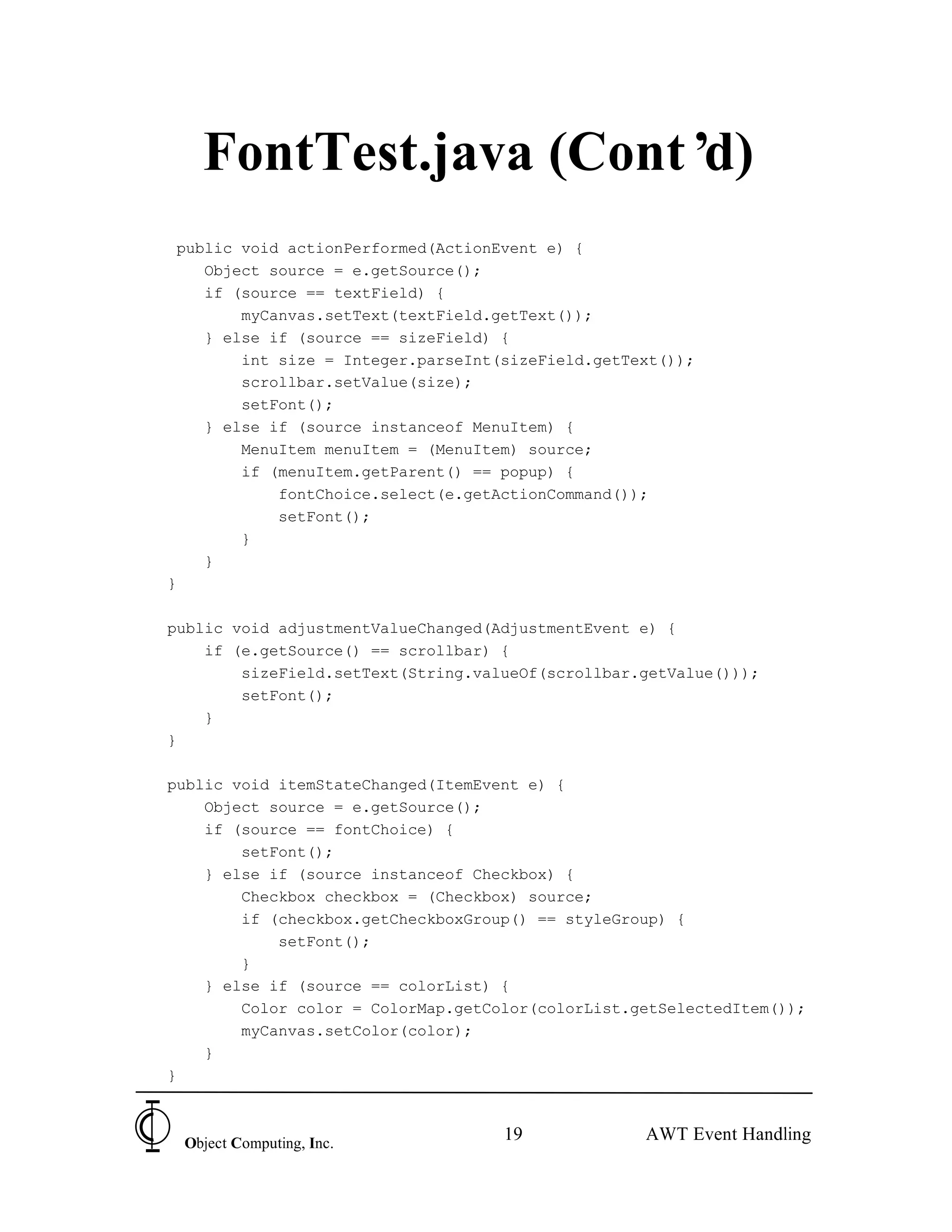 FontTest.java (Cont’d)
 public void actionPerformed(ActionEvent e) {
    Object source = e.getSource();
    if (source == textField) {
        myCanvas.setText(textField.getText());
    } else if (source == sizeField) {
        int size = Integer.parseInt(sizeField.getText());
        scrollbar.setValue(size);
        setFont();
    } else if (source instanceof MenuItem) {
        MenuItem menuItem = (MenuItem) source;
        if (menuItem.getParent() == popup) {
            fontChoice.select(e.getActionCommand());
            setFont();
        }
    }
}

public void adjustmentValueChanged(AdjustmentEvent e) {
    if (e.getSource() == scrollbar) {
        sizeField.setText(String.valueOf(scrollbar.getValue()));
        setFont();
    }
}

public void itemStateChanged(ItemEvent e) {
    Object source = e.getSource();
    if (source == fontChoice) {
        setFont();
    } else if (source instanceof Checkbox) {
        Checkbox checkbox = (Checkbox) source;
        if (checkbox.getCheckboxGroup() == styleGroup) {
            setFont();
        }
    } else if (source == colorList) {
        Color color = ColorMap.getColor(colorList.getSelectedItem());
        myCanvas.setColor(color);
    }
}



 Object Computing, Inc.
                                    19             AWT Event Handling
 