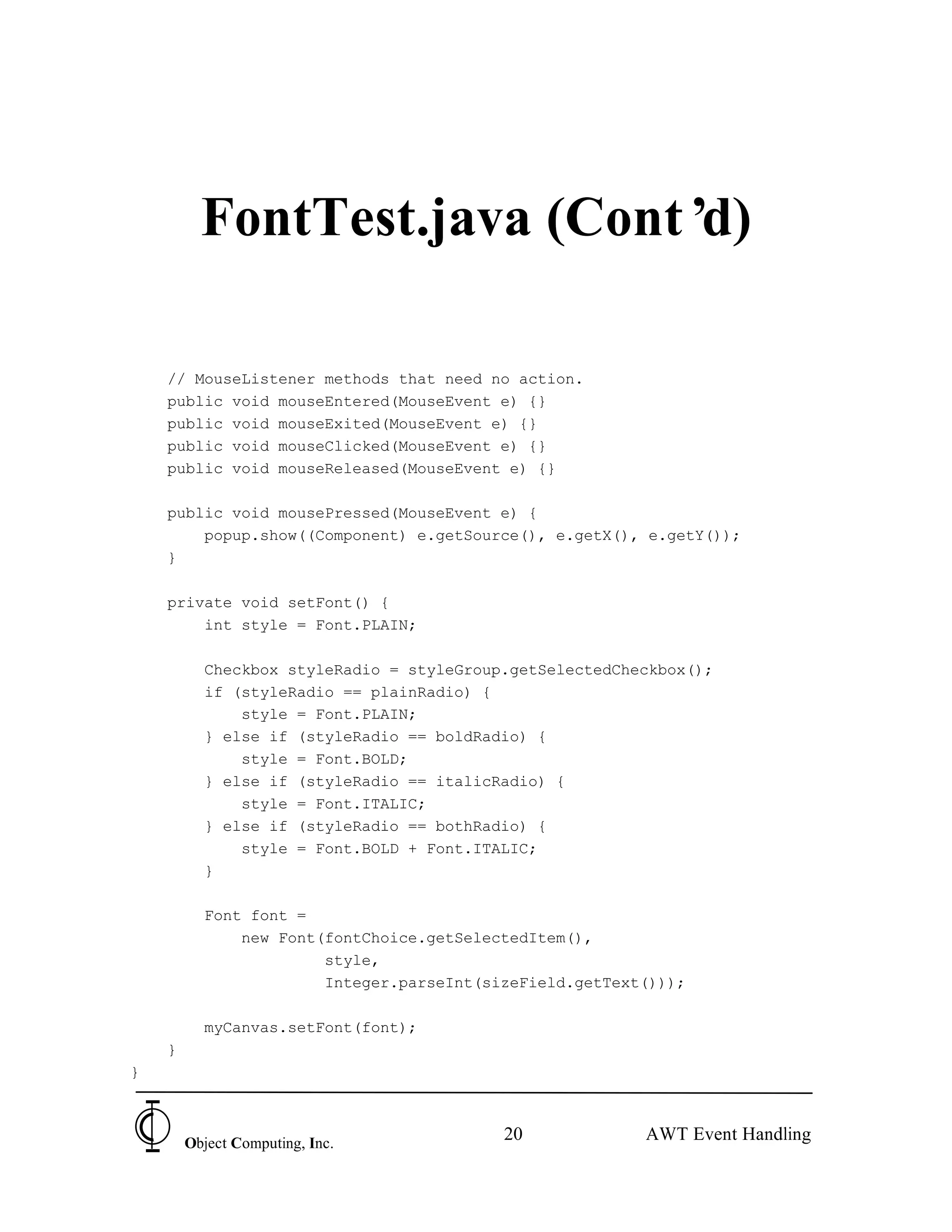 FontTest.java (Cont’d)

    // MouseListener methods that need no action.
    public void mouseEntered(MouseEvent e) {}
    public void mouseExited(MouseEvent e) {}
    public void mouseClicked(MouseEvent e) {}
    public void mouseReleased(MouseEvent e) {}

    public void mousePressed(MouseEvent e) {
        popup.show((Component) e.getSource(), e.getX(), e.getY());
    }

    private void setFont() {
        int style = Font.PLAIN;

          Checkbox styleRadio = styleGroup.getSelectedCheckbox();
          if (styleRadio == plainRadio) {
              style = Font.PLAIN;
          } else if (styleRadio == boldRadio) {
              style = Font.BOLD;
          } else if (styleRadio == italicRadio) {
              style = Font.ITALIC;
          } else if (styleRadio == bothRadio) {
              style = Font.BOLD + Font.ITALIC;
          }

          Font font =
              new Font(fontChoice.getSelectedItem(),
                       style,
                       Integer.parseInt(sizeField.getText()));

          myCanvas.setFont(font);
    }
}



        Object Computing, Inc.
                                          20             AWT Event Handling
 