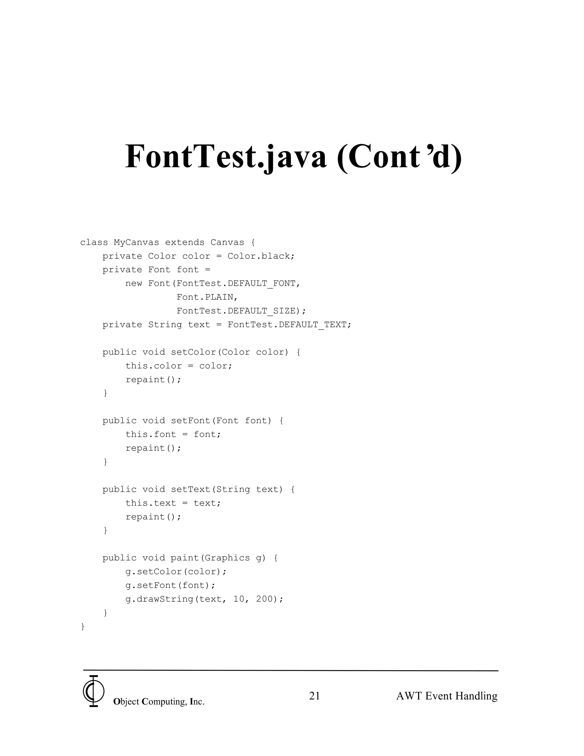 FontTest.java (Cont’d)

class MyCanvas extends Canvas {
    private Color color = Color.black;
    private Font font =
        new Font(FontTest.DEFAULT_FONT,
                 Font.PLAIN,
                 FontTest.DEFAULT_SIZE);
    private String text = FontTest.DEFAULT_TEXT;

    public void setColor(Color color) {
        this.color = color;
        repaint();
    }

    public void setFont(Font font) {
        this.font = font;
        repaint();
    }

    public void setText(String text) {
        this.text = text;
        repaint();
    }

    public void paint(Graphics g) {
        g.setColor(color);
        g.setFont(font);
        g.drawString(text, 10, 200);
    }
}




     Object Computing, Inc.
                                          21       AWT Event Handling
 