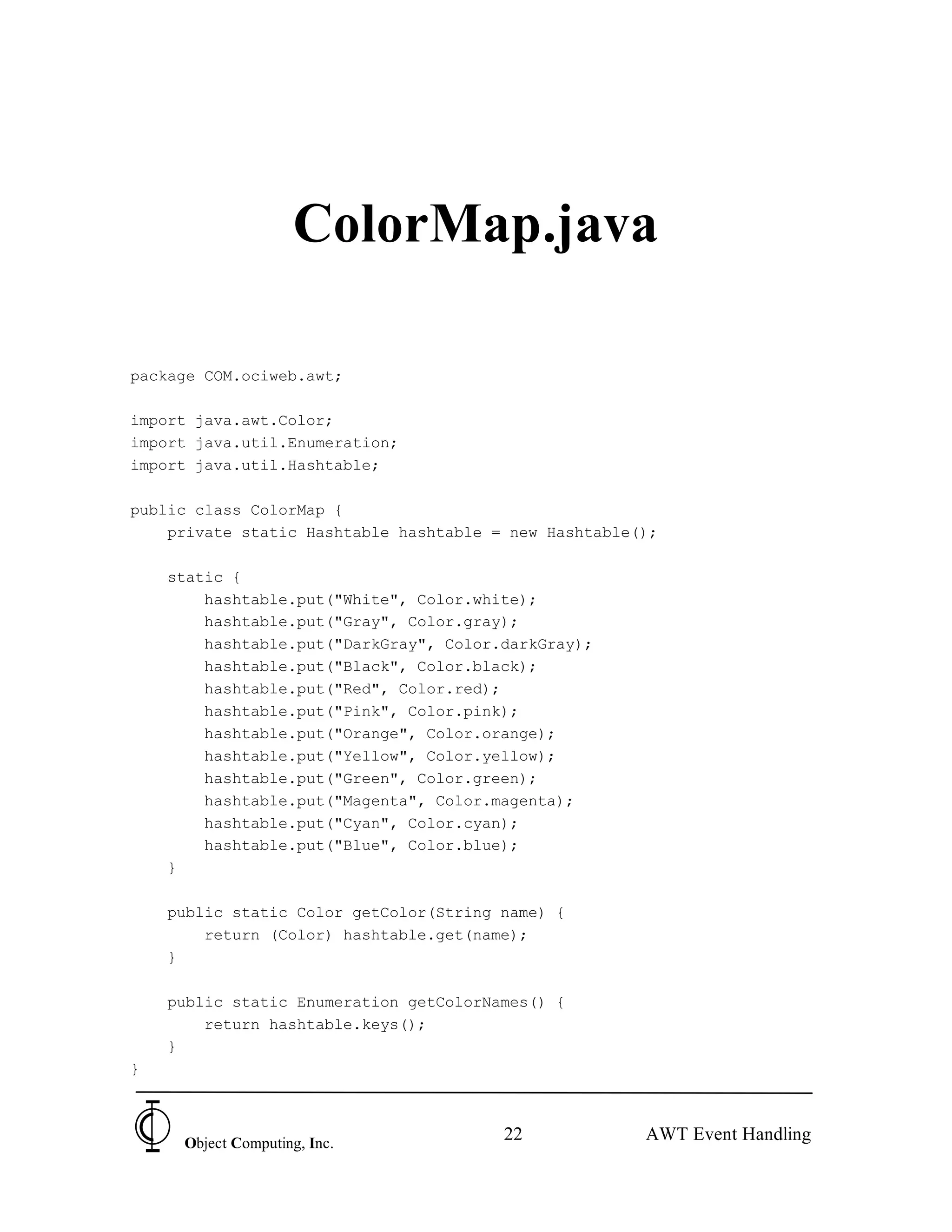 ColorMap.java

package COM.ociweb.awt;

import java.awt.Color;
import java.util.Enumeration;
import java.util.Hashtable;

public class ColorMap {
    private static Hashtable hashtable = new Hashtable();

    static {
        hashtable.put("White", Color.white);
        hashtable.put("Gray", Color.gray);
        hashtable.put("DarkGray", Color.darkGray);
        hashtable.put("Black", Color.black);
        hashtable.put("Red", Color.red);
        hashtable.put("Pink", Color.pink);
        hashtable.put("Orange", Color.orange);
        hashtable.put("Yellow", Color.yellow);
        hashtable.put("Green", Color.green);
        hashtable.put("Magenta", Color.magenta);
        hashtable.put("Cyan", Color.cyan);
        hashtable.put("Blue", Color.blue);
    }

    public static Color getColor(String name) {
        return (Color) hashtable.get(name);
    }

    public static Enumeration getColorNames() {
        return hashtable.keys();
    }
}



     Object Computing, Inc.
                                        22             AWT Event Handling
 