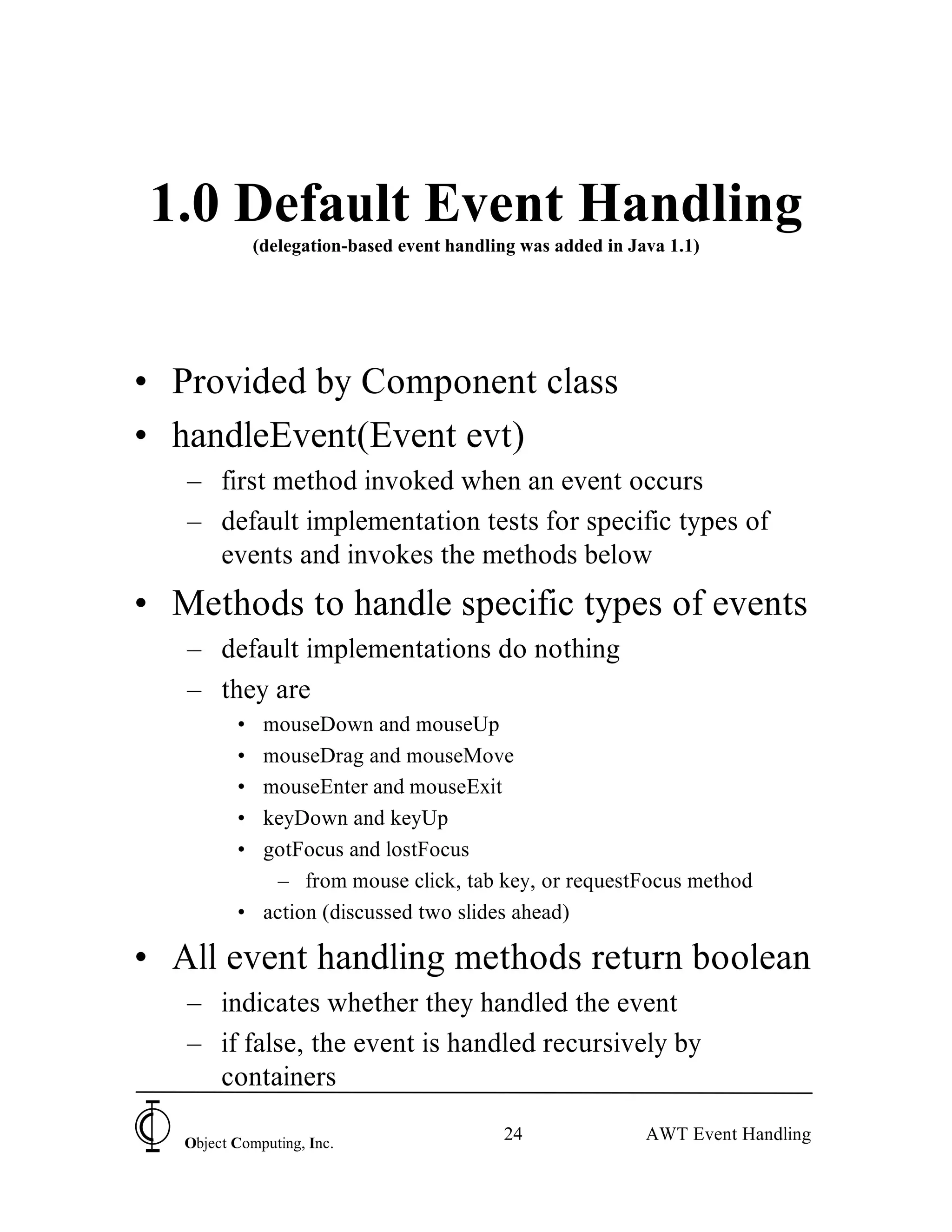 1.0 Default Event Handling
              (delegation-based event handling was added in Java 1.1)




• Provided by Component class
• handleEvent(Event evt)
   – first method invoked when an event occurs
   – default implementation tests for specific types of
     events and invokes the methods below
• Methods to handle specific types of events
   – default implementations do nothing
   – they are
          • mouseDown and mouseUp
          • mouseDrag and mouseMove
          • mouseEnter and mouseExit
          • keyDown and keyUp
          • gotFocus and lostFocus
             – from mouse click, tab key, or requestFocus method
          • action (discussed two slides ahead)

• All event handling methods return boolean
   – indicates whether they handled the event
   – if false, the event is handled recursively by
     containers

   Object Computing, Inc.
                                            24                AWT Event Handling
 