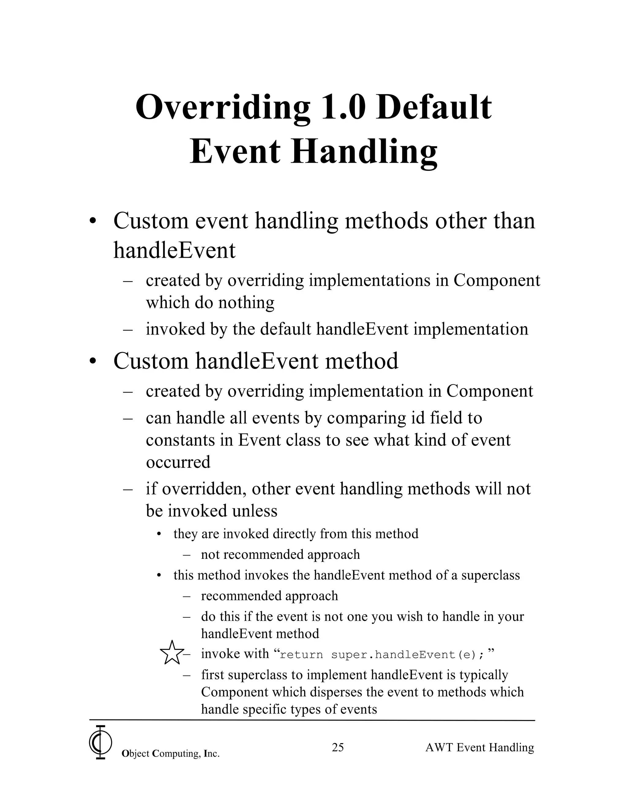 Overriding 1.0 Default
       Event Handling
• Custom event handling methods other than
  handleEvent
   – created by overriding implementations in Component
     which do nothing
   – invoked by the default handleEvent implementation
• Custom handleEvent method
   – created by overriding implementation in Component
   – can handle all events by comparing id field to
     constants in Event class to see what kind of event
     occurred
   – if overridden, other event handling methods will not
     be invoked unless
          • they are invoked directly from this method
              – not recommended approach
          • this method invokes the handleEvent method of a superclass
              – recommended approach
              – do this if the event is not one you wish to handle in your
                 handleEvent method
              – invoke with “return super.handleEvent(e); ”
              – first superclass to implement handleEvent is typically
                 Component which disperses the event to methods which
                 handle specific types of events


   Object Computing, Inc.
                                        25              AWT Event Handling
 