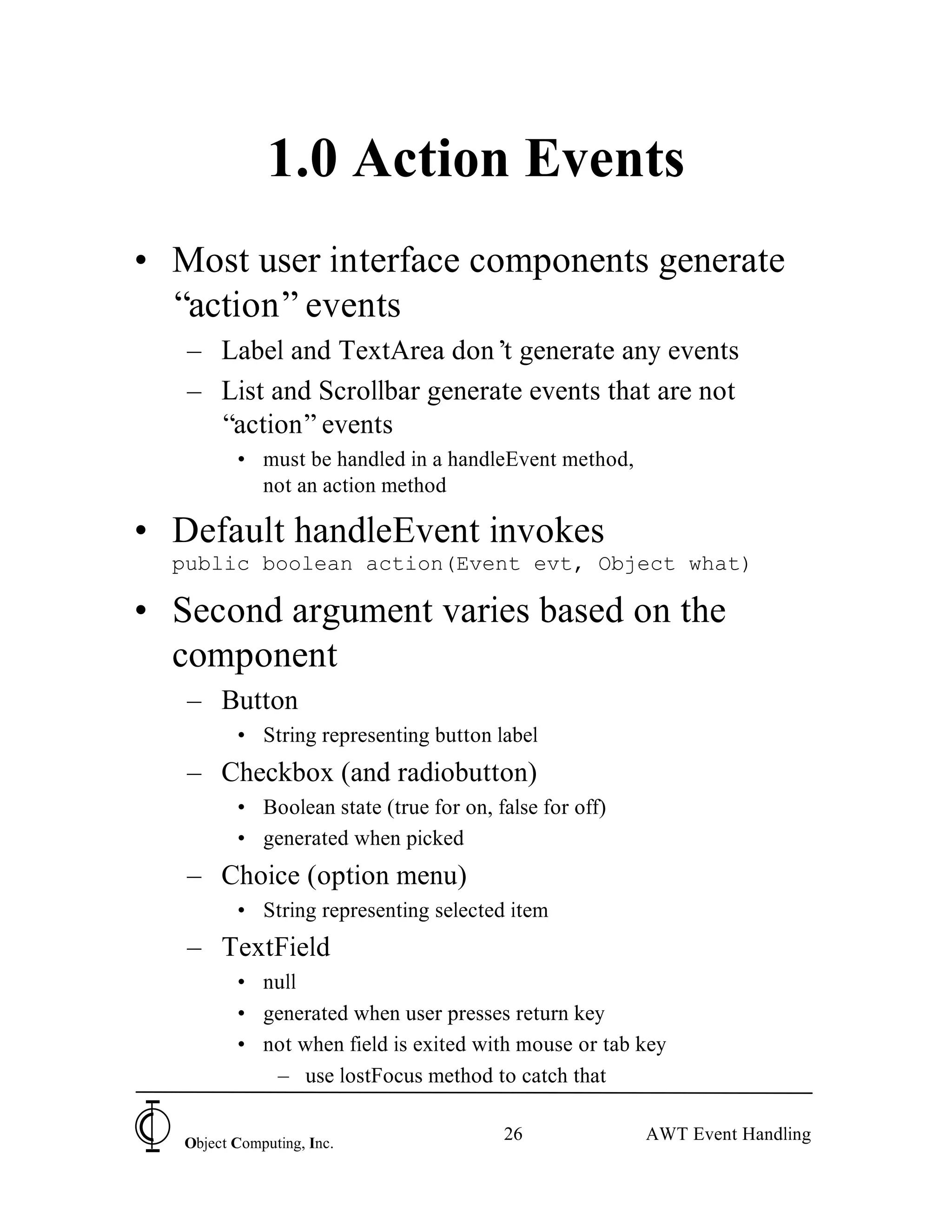 1.0 Action Events
• Most user interface components generate
  “action” events
   – Label and TextArea don’ generate any events
                              t
   – List and Scrollbar generate events that are not
     “action” events
          • must be handled in a handleEvent method,
            not an action method

• Default handleEvent invokes
  public boolean action(Event evt, Object what)

• Second argument varies based on the
  component
   – Button
          • String representing button label
   – Checkbox (and radiobutton)
          • Boolean state (true for on, false for off)
          • generated when picked
   – Choice (option menu)
          • String representing selected item
   – TextField
          • null
          • generated when user presses return key
          • not when field is exited with mouse or tab key
             – use lostFocus method to catch that


   Object Computing, Inc.
                                         26              AWT Event Handling
 