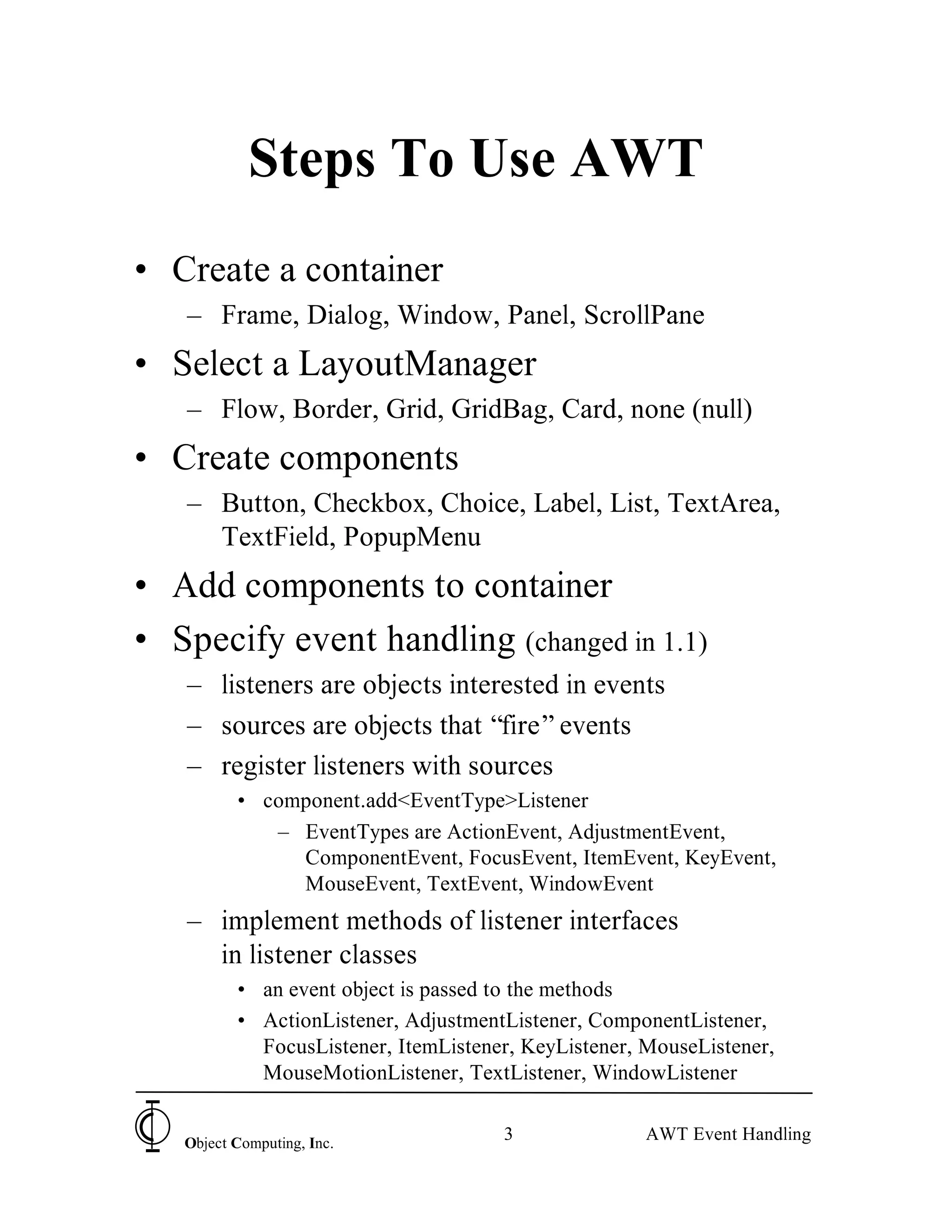Steps To Use AWT
• Create a container
   – Frame, Dialog, Window, Panel, ScrollPane
• Select a LayoutManager
   – Flow, Border, Grid, GridBag, Card, none (null)
• Create components
   – Button, Checkbox, Choice, Label, List, TextArea,
     TextField, PopupMenu
• Add components to container
• Specify event handling (changed in 1.1)
   – listeners are objects interested in events
   – sources are objects that “fire” events
   – register listeners with sources
          • component.add<EventType>Listener
             – EventTypes are ActionEvent, AdjustmentEvent,
               ComponentEvent, FocusEvent, ItemEvent, KeyEvent,
               MouseEvent, TextEvent, WindowEvent
   – implement methods of listener interfaces
     in listener classes
          • an event object is passed to the methods
          • ActionListener, AdjustmentListener, ComponentListener,
            FocusListener, ItemListener, KeyListener, MouseListener,
            MouseMotionListener, TextListener, WindowListener


   Object Computing, Inc.
                                      3               AWT Event Handling
 
