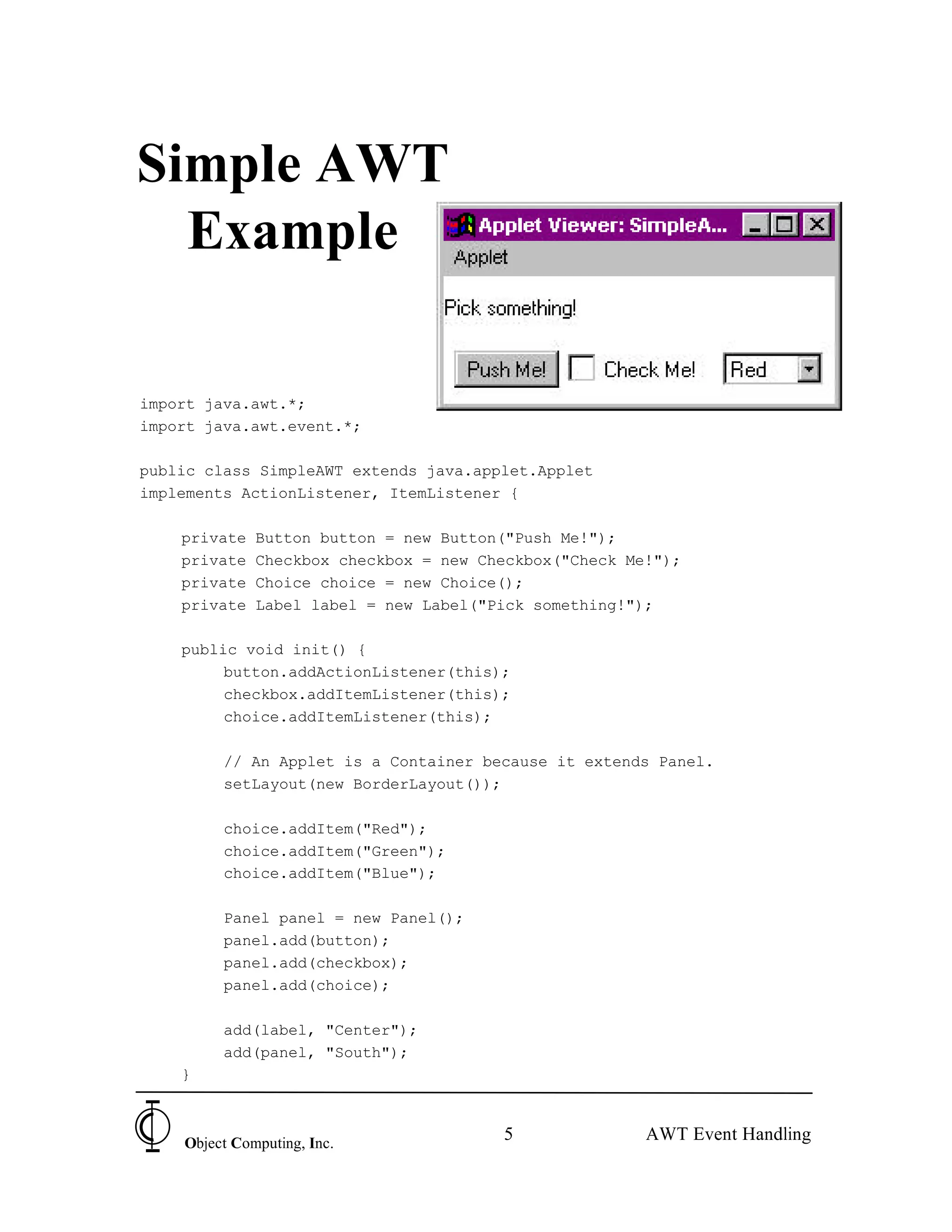 Simple AWT
  Example

import java.awt.*;
import java.awt.event.*;

public class SimpleAWT extends java.applet.Applet
implements ActionListener, ItemListener {

    private   Button button = new Button("Push Me!");
    private   Checkbox checkbox = new Checkbox("Check Me!");
    private   Choice choice = new Choice();
    private   Label label = new Label("Pick something!");

    public void init() {
         button.addActionListener(this);
         checkbox.addItemListener(this);
         choice.addItemListener(this);

         // An Applet is a Container because it extends Panel.
         setLayout(new BorderLayout());

         choice.addItem("Red");
         choice.addItem("Green");
         choice.addItem("Blue");

         Panel panel = new Panel();
         panel.add(button);
         panel.add(checkbox);
         panel.add(choice);

         add(label, "Center");
         add(panel, "South");
    }



    Object Computing, Inc.
                                        5               AWT Event Handling
 