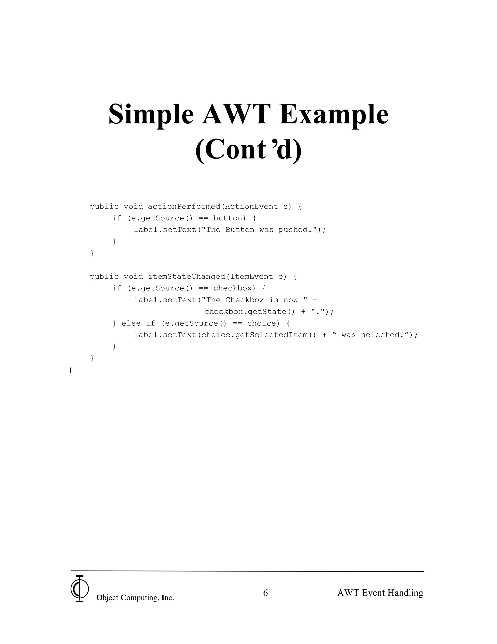 Simple AWT Example
              (Cont’d)
    public void actionPerformed(ActionEvent e) {
         if (e.getSource() == button) {
              label.setText("The Button was pushed.");
         }
    }

    public void itemStateChanged(ItemEvent e) {
         if (e.getSource() == checkbox) {
              label.setText("The Checkbox is now " +
                             checkbox.getState() + ".");
         } else if (e.getSource() == choice) {
              label.setText(choice.getSelectedItem() + “ was selected.”);
         }
    }
}




     Object Computing, Inc.
                                        6                AWT Event Handling
 