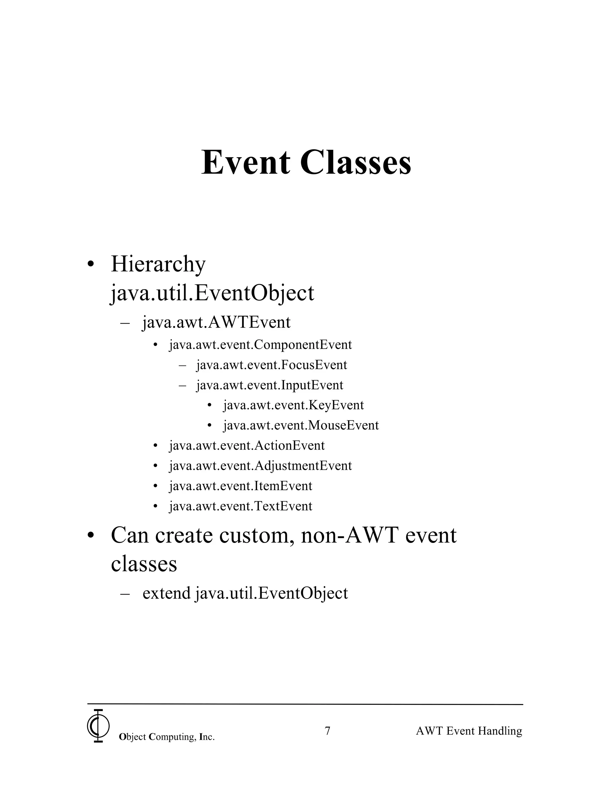 Event Classes

• Hierarchy
  java.util.EventObject
   – java.awt.AWTEvent
          • java.awt.event.ComponentEvent
              – java.awt.event.FocusEvent
              – java.awt.event.InputEvent
                  • java.awt.event.KeyEvent
                  • java.awt.event.MouseEvent
          • java.awt.event.ActionEvent
          • java.awt.event.AdjustmentEvent
          • java.awt.event.ItemEvent
          • java.awt.event.TextEvent

• Can create custom, non-AWT event
  classes
   – extend java.util.EventObject




   Object Computing, Inc.
                                    7           AWT Event Handling
 