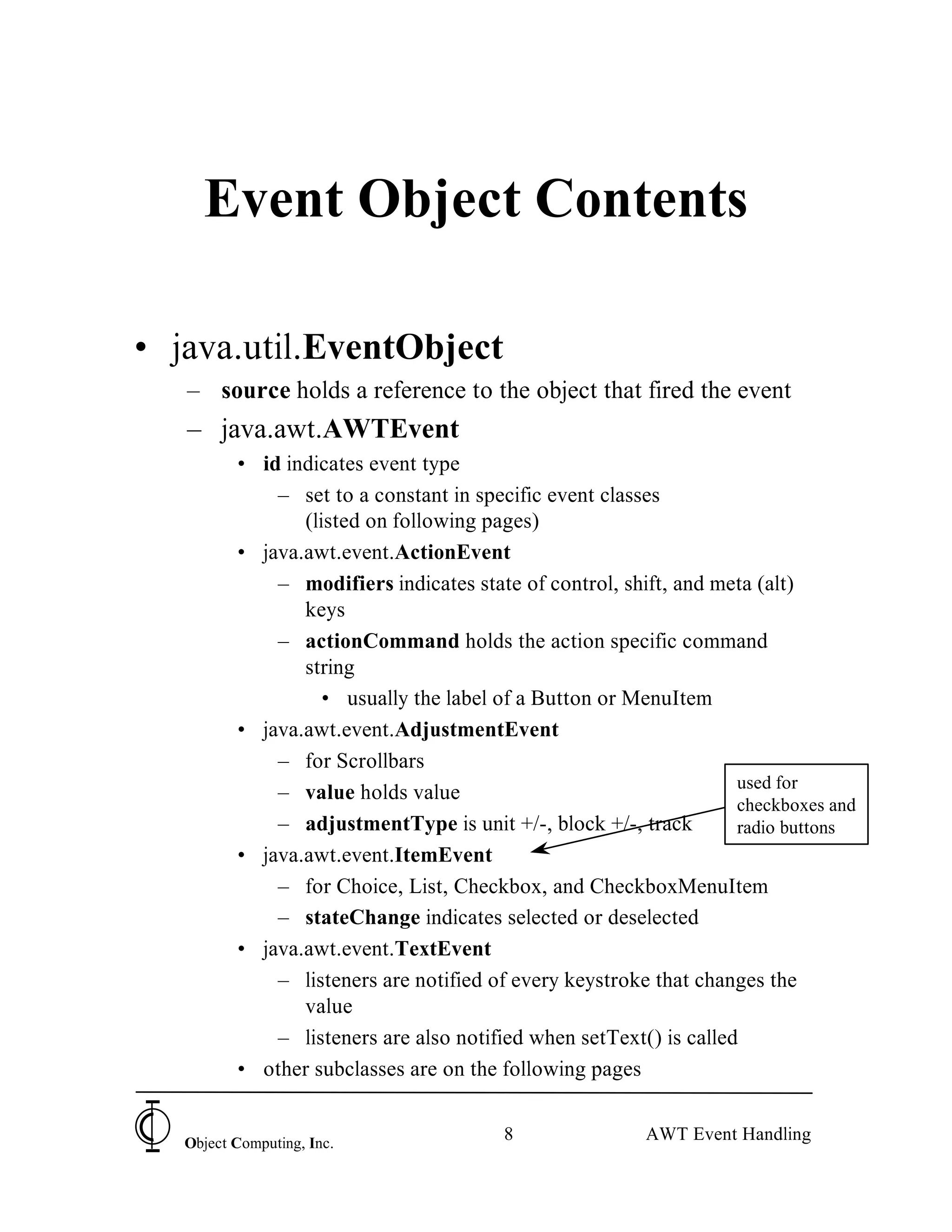Event Object Contents

• java.util.EventObject
   – source holds a reference to the object that fired the event
   – java.awt.AWTEvent
          • id indicates event type
              – set to a constant in specific event classes
                 (listed on following pages)
          • java.awt.event.ActionEvent
              – modifiers indicates state of control, shift, and meta (alt)
                 keys
              – actionCommand holds the action specific command
                 string
                   • usually the label of a Button or MenuItem
          • java.awt.event.AdjustmentEvent
              – for Scrollbars
                                                                    used for
              – value holds value
                                                                    checkboxes and
              – adjustmentType is unit +/-, block +/-, track        radio buttons
          • java.awt.event.ItemEvent
              – for Choice, List, Checkbox, and CheckboxMenuItem
              – stateChange indicates selected or deselected
          • java.awt.event.TextEvent
              – listeners are notified of every keystroke that changes the
                 value
              – listeners are also notified when setText() is called
          • other subclasses are on the following pages


   Object Computing, Inc.
                                         8               AWT Event Handling
 