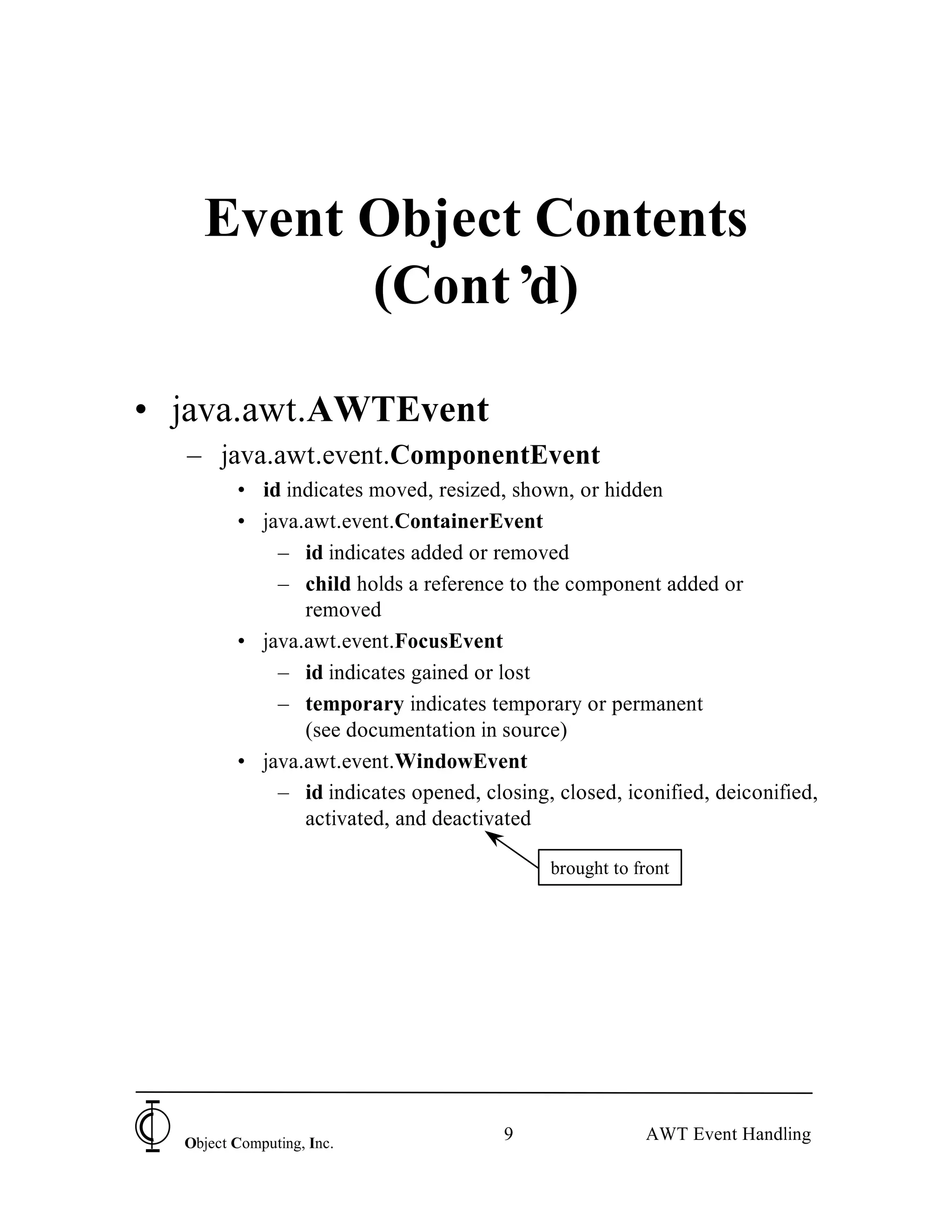 Event Object Contents
          (Cont’ d)

• java.awt.AWTEvent
  – java.awt.event.ComponentEvent
         • id indicates moved, resized, shown, or hidden
         • java.awt.event.ContainerEvent
             – id indicates added or removed
             – child holds a reference to the component added or
                removed
         • java.awt.event.FocusEvent
             – id indicates gained or lost
             – temporary indicates temporary or permanent
                (see documentation in source)
         • java.awt.event.WindowEvent
             – id indicates opened, closing, closed, iconified, deiconified,
                activated, and deactivated

                                             brought to front




  Object Computing, Inc.
                                       9                 AWT Event Handling
 