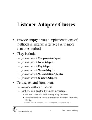 Listener Adapter Classes

• Provide empty default implementations of
  methods in listener interfaces with more
  than one method
• They include
   –    java.awt.event.ComponentAdapter
   –    java.awt.event.FocusAdapter
   –    java.awt.event.KeyAdapter
   –    java.awt.event.MouseAdapter
   –    java.awt.event.MouseMotionAdapter
   –    java.awt.event.WindowAdapter
• To use, extend from them
   – override methods of interest
   – usefulness is limited by single inheritance
          • can’ do if another class is already being extended
                 t
          • implementation for methods that are not of interest could look
            like this
            public void windowIconified(WindowEvent e) {}



   Object Computing, Inc.
                                        13              AWT Event Handling
 