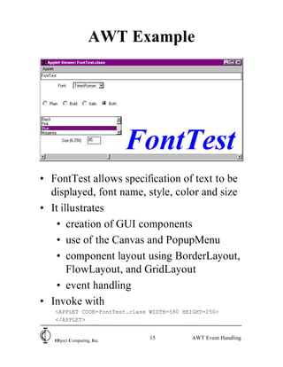 AWT Example




• FontTest allows specification of text to be
  displayed, font name, style, color and size
• It illustrates
   • creation of GUI components
   • use of the Canvas and PopupMenu
   • component layout using BorderLayout,
       FlowLayout, and GridLayout
   • event handling
• Invoke with
   <APPLET CODE=FontTest.class WIDTH=580 HEIGHT=250>
   </APPLET>


   Object Computing, Inc.
                               15          AWT Event Handling
 