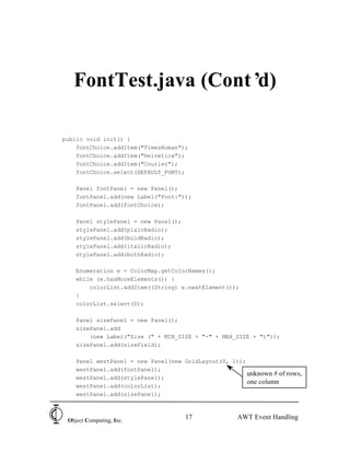 FontTest.java (Cont’d)

public void init() {
    fontChoice.addItem("TimesRoman");
    fontChoice.addItem("Helvetica");
    fontChoice.addItem("Courier");
    fontChoice.select(DEFAULT_FONT);

    Panel fontPanel = new Panel();
    fontPanel.add(new Label("Font:"));
    fontPanel.add(fontChoice);

    Panel stylePanel = new Panel();
    stylePanel.add(plainRadio);
    stylePanel.add(boldRadio);
    stylePanel.add(italicRadio);
    stylePanel.add(bothRadio);

    Enumeration e = ColorMap.getColorNames();
    while (e.hasMoreElements()) {
        colorList.addItem((String) e.nextElement());
    }
    colorList.select(0);

    Panel sizePanel = new Panel();
    sizePanel.add
        (new Label("Size (" + MIN_SIZE + "-" + MAX_SIZE + ")"));
    sizePanel.add(sizeField);

    Panel westPanel = new Panel(new GridLayout(0, 1));
    westPanel.add(fontPanel);
                                                       unknown # of rows,
    westPanel.add(stylePanel);
                                                       one column
    westPanel.add(colorList);
    westPanel.add(sizePanel);



 Object Computing, Inc.
                                      17             AWT Event Handling
 