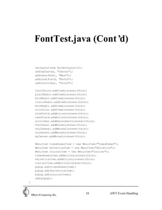 FontTest.java (Cont’d)

       setLayout(new BorderLayout());
       add(myCanvas, "Center");
       add(westPanel, "West");
       add(textField, "North");
       add(scrollbar, "South");

       fontChoice.addItemListener(this);
       plainRadio.addItemListener(this);
       boldRadio.addItemListener(this);
       italicRadio.addItemListener(this);
       bothRadio.addItemListener(this);
       colorList.addItemListener(this);
       sizeField.addActionListener(this);
       textField.addActionListener(this);
       scrollbar.addAdjustmentListener(this);
       fontPanel.addMouseListener(this);
       stylePanel.addMouseListener(this);
       sizePanel.addMouseListener(this);
       myCanvas.addMouseListener(this);

       MenuItem timesRomanItem = new MenuItem("TimesRoman");
       MenuItem helveticaItem = new MenuItem("Helvetica");
       MenuItem courierItem = new MenuItem("Courier");
       timesRomanItem.addActionListener(this);
       helveticaItem.addActionListener(this);
       courierItem.addActionListener(this);
       popup.add(timesRomanItem);
       popup.add(helveticaItem);
       popup.add(courierItem);
       add(popup);
}



    Object Computing, Inc.
                                        18            AWT Event Handling
 