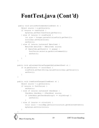 FontTest.java (Cont’d)
 public void actionPerformed(ActionEvent e) {
    Object source = e.getSource();
    if (source == textField) {
        myCanvas.setText(textField.getText());
    } else if (source == sizeField) {
        int size = Integer.parseInt(sizeField.getText());
        scrollbar.setValue(size);
        setFont();
    } else if (source instanceof MenuItem) {
        MenuItem menuItem = (MenuItem) source;
        if (menuItem.getParent() == popup) {
            fontChoice.select(e.getActionCommand());
            setFont();
        }
    }
}

public void adjustmentValueChanged(AdjustmentEvent e) {
    if (e.getSource() == scrollbar) {
        sizeField.setText(String.valueOf(scrollbar.getValue()));
        setFont();
    }
}

public void itemStateChanged(ItemEvent e) {
    Object source = e.getSource();
    if (source == fontChoice) {
        setFont();
    } else if (source instanceof Checkbox) {
        Checkbox checkbox = (Checkbox) source;
        if (checkbox.getCheckboxGroup() == styleGroup) {
            setFont();
        }
    } else if (source == colorList) {
        Color color = ColorMap.getColor(colorList.getSelectedItem());
        myCanvas.setColor(color);
    }
}



 Object Computing, Inc.
                                    19             AWT Event Handling
 