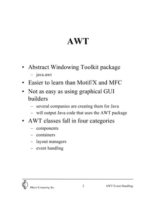 AWT

• Abstract Windowing Toolkit package
   – java.awt
• Easier to learn than Motif/X and MFC
• Not as easy as using graphical GUI
  builders
   – several companies are creating them for Java
   – will output Java code that uses the AWT package
• AWT classes fall in four categories
   –    components
   –    containers
   –    layout managers
   –    event handling




   Object Computing, Inc.
                              2          AWT Event Handling
 