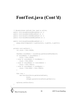 FontTest.java (Cont’d)

    // MouseListener methods that need no action.
    public void mouseEntered(MouseEvent e) {}
    public void mouseExited(MouseEvent e) {}
    public void mouseClicked(MouseEvent e) {}
    public void mouseReleased(MouseEvent e) {}

    public void mousePressed(MouseEvent e) {
        popup.show((Component) e.getSource(), e.getX(), e.getY());
    }

    private void setFont() {
        int style = Font.PLAIN;

          Checkbox styleRadio = styleGroup.getSelectedCheckbox();
          if (styleRadio == plainRadio) {
              style = Font.PLAIN;
          } else if (styleRadio == boldRadio) {
              style = Font.BOLD;
          } else if (styleRadio == italicRadio) {
              style = Font.ITALIC;
          } else if (styleRadio == bothRadio) {
              style = Font.BOLD + Font.ITALIC;
          }

          Font font =
              new Font(fontChoice.getSelectedItem(),
                       style,
                       Integer.parseInt(sizeField.getText()));

          myCanvas.setFont(font);
    }
}



        Object Computing, Inc.
                                          20             AWT Event Handling
 