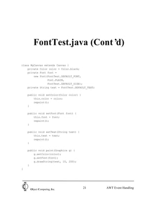 FontTest.java (Cont’d)

class MyCanvas extends Canvas {
    private Color color = Color.black;
    private Font font =
        new Font(FontTest.DEFAULT_FONT,
                 Font.PLAIN,
                 FontTest.DEFAULT_SIZE);
    private String text = FontTest.DEFAULT_TEXT;

    public void setColor(Color color) {
        this.color = color;
        repaint();
    }

    public void setFont(Font font) {
        this.font = font;
        repaint();
    }

    public void setText(String text) {
        this.text = text;
        repaint();
    }

    public void paint(Graphics g) {
        g.setColor(color);
        g.setFont(font);
        g.drawString(text, 10, 200);
    }
}




     Object Computing, Inc.
                                          21       AWT Event Handling
 