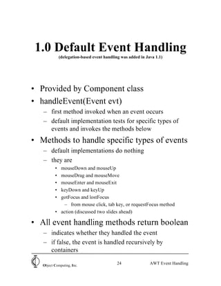 1.0 Default Event Handling
              (delegation-based event handling was added in Java 1.1)




• Provided by Component class
• handleEvent(Event evt)
   – first method invoked when an event occurs
   – default implementation tests for specific types of
     events and invokes the methods below
• Methods to handle specific types of events
   – default implementations do nothing
   – they are
          • mouseDown and mouseUp
          • mouseDrag and mouseMove
          • mouseEnter and mouseExit
          • keyDown and keyUp
          • gotFocus and lostFocus
             – from mouse click, tab key, or requestFocus method
          • action (discussed two slides ahead)

• All event handling methods return boolean
   – indicates whether they handled the event
   – if false, the event is handled recursively by
     containers

   Object Computing, Inc.
                                            24                AWT Event Handling
 