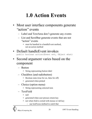 1.0 Action Events
• Most user interface components generate
  “action” events
   – Label and TextArea don’ generate any events
                              t
   – List and Scrollbar generate events that are not
     “action” events
          • must be handled in a handleEvent method,
            not an action method

• Default handleEvent invokes
  public boolean action(Event evt, Object what)

• Second argument varies based on the
  component
   – Button
          • String representing button label
   – Checkbox (and radiobutton)
          • Boolean state (true for on, false for off)
          • generated when picked
   – Choice (option menu)
          • String representing selected item
   – TextField
          • null
          • generated when user presses return key
          • not when field is exited with mouse or tab key
             – use lostFocus method to catch that


   Object Computing, Inc.
                                         26              AWT Event Handling
 
