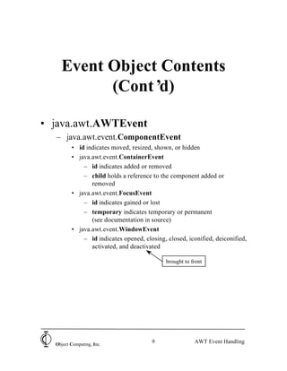 Event Object Contents
          (Cont’ d)

• java.awt.AWTEvent
  – java.awt.event.ComponentEvent
         • id indicates moved, resized, shown, or hidden
         • java.awt.event.ContainerEvent
             – id indicates added or removed
             – child holds a reference to the component added or
                removed
         • java.awt.event.FocusEvent
             – id indicates gained or lost
             – temporary indicates temporary or permanent
                (see documentation in source)
         • java.awt.event.WindowEvent
             – id indicates opened, closing, closed, iconified, deiconified,
                activated, and deactivated

                                             brought to front




  Object Computing, Inc.
                                       9                 AWT Event Handling
 