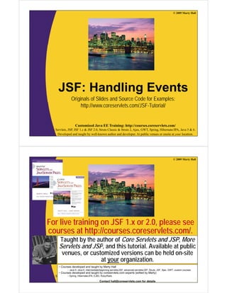 © 2009 Marty Hall




    JSF: Handling Events
              Originals of Slides and Source Code for Examples:
                   http://www.coreservlets.com/JSF-Tutorial/


                  Customized Java EE Training: http://courses.coreservlets.com/
  Servlets, JSP, JSF 1.x & JSF 2.0, Struts Classic & Struts 2, Ajax, GWT, Spring, Hibernate/JPA, Java 5 & 6.
   Developed and taught by well-known author and developer. At public venues or onsite at your location.




                                                                                                              © 2009 Marty Hall




For live training on JSF 1.x or 2.0, please see
courses at htt //
            t http://courses.coreservlets.com/.
                                     l t      /
    Taught by the author of Core Servlets and JSP, More
    Servlets and JSP and this tutorial Available at public
                 JSP,          tutorial.
     venues, or customized versions can be held on-site
                    at your organization.
    • Courses developed and taught by Marty Hall
           – Java 5, Java 6, intermediate/beginning servlets/JSP, advanced servlets/JSP, Struts, JSF, Ajax, GWT, custom courses.
    • Courses developed and taught by EE Training: http://courses.coreservlets.com/
                Customized Java coreservlets.com experts (edited by Marty)
  Servlets, – Spring, Hibernate/JPA, 2.0, Struts Classic & Struts 2, Ajax, GWT, Spring, Hibernate/JPA, Java 5 & 6.
            JSP, JSF 1.x & JSF EJB3, Ruby/Rails
   Developed and taught by well-known author and developer. At public venues or onsite at your location.
                                          Contact hall@coreservlets.com for details
 