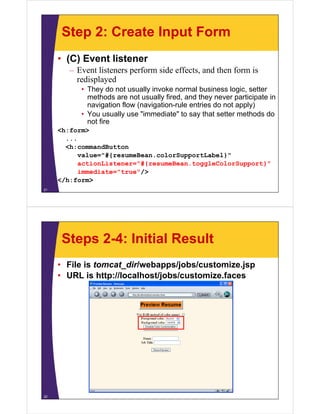 Step 2: Create Input Form
     • (C) Event listener
        – Event listeners perform side effects, and then form is
          redisplayed
           • They do not usually invoke normal business logic setter
                                                           logic,
             methods are not usually fired, and they never participate in
             navigation flow (navigation-rule entries do not apply)
           • You usually use "immediate" to say that setter methods do
                               immediate
             not fire
     <h:form>
       ...
       <h:commandButton
           value="#{resumeBean.colorSupportLabel}"
           actionListener="#{resumeBean.toggleColorSupport}"
           immediate="true"/>
     </h:form>
21




      Steps 2-4: Initial Result
     • File is tomcat_dir/webapps/jobs/customize.jsp
     • URL i h
             is http://localhost/jobs/customize.faces
                     //l   lh   /j b /      i f




22
 