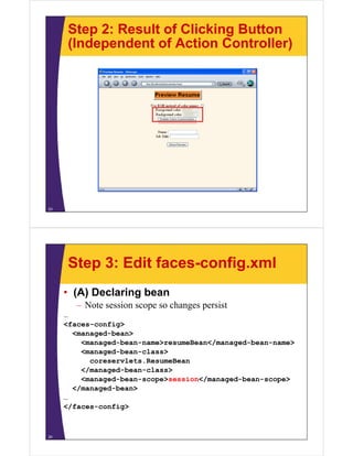 Step 2: Result of Clicking Button
      (Independent of Action Controller)




23




      Step 3: Edit faces-config.xml
     • (A) Declaring bean
        – Note session scope so changes persist
     …
     <faces-config>
                 g
       <managed-bean>
         <managed-bean-name>resumeBean</managed-bean-name>
         <managed-bean-class>
           coreservlets.ResumeBean
         </managed-bean-class>
         <managed-bean-scope>session</managed-bean-scope>
       </managed-bean>
     …
     </faces-config>



24
 