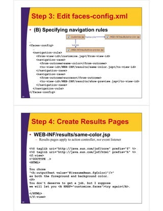 Step 3: Edit faces-config.xml
     • (B) Specifying navigation rules

     …
     <faces-config>
                 g
       …
       <navigation-rule>
         <from-view-id>/customize.jsp</from-view-id>
         <navigation-case>
         <   i ti         >
           <from-outcome>same-color</from-outcome>
           <to-view-id>/WEB-INF/results/same-color.jsp</to-view-id>
         </navigation-case>
         <navigation-case>
           <from-outcome>success</from-outcome>
           <to-view-id>/WEB-INF/results/show-preview.jsp</to-view-id>
         </navigation case>
         </navigation-case>
       </navigation-rule>
     </faces-config>
25




      Step 4: Create Results Pages
     • WEB-INF/results/same-color.jsp
        – R lt pages apply to action controller, not event listener
          Results       l t     ti      t ll       t     t li t

     <%@ taglib uri="http://java.sun.com/jsf/core" prefix="f" %>
     <%@ taglib uri="http://java sun com/jsf/html" prefix="h" %>
                uri="http://java.sun.com/jsf/html"
     <f:view>
     <!DOCTYPE …>
     <HTML>
     …
     You chose
     "<h:outputText value="#{resumeBean.fgColor}"/>"
     as both the foreground and background color.
                     g              g
     <P>
     You don't deserve to get a job, but I suppose
     we will let you <A HREF="customize.faces">try again</A>.
     …
     </HTML>
     </f:view>
26
 