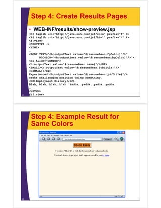 Step 4: Create Results Pages
     • WEB-INF/results/show-preview.jsp
     <%@ taglib uri="http://java.sun.com/jsf/core" prefix="f" %>
                           //             /  /
     <%@ taglib uri="http://java.sun.com/jsf/html" prefix="h" %>
     <f:view>
     <!DOCTYPE …>
     <HTML>
     …
     <BODY TEXT="<h:outputText value="#{resumeBean.fgColor}"/>"
            BGCOLOR="<h:outputText value="#{resumeBean.bgColor}"/>">
             GCO O     :output e t a ue #{ esu e ea .bgCo o } /
     <H1 ALIGN="CENTER">
     <h:outputText value="#{resumeBean.name}"/><BR>
     <SMALL><h:outputText value="#{resumeBean.jobTitle}"/>
     </SMALL></H1>
     Experienced <h:outputText value="#{resumeBean.jobTitle}"/>
     seeks challenging position doing something.
     <H2>Employment History</H2>
     Blah, blah, bl h bl h Yadda, yadda, yadda, yadda.
     Bl h bl h blah, blah. Y dd        dd      dd    dd
     …
     </HTML>
27   </f:view>




      Step 4: Example Result for
      Same Colors




28
 