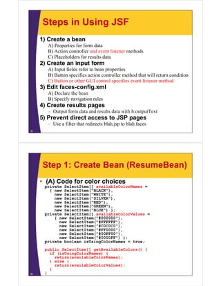 Steps in Using JSF
     1) Create a bean
       A) Properties for form data
       B) Action controller and event listener methods
       C) Placeholders for results data
     2) Create an input form
       A) Input fields refer to bean properties
       B) Button specifies action controller method that will return condition
       C) Button or other GUI control specifies event listener method
     3) Edit faces-config.xml
       A) Declare the bean
       B) S if navigation rules
          Specify    i ti   l
     4) Create results pages
       – Output form data and results data with h:outputText
     5) P
        Prevent di
                direct access to JSP pages
       – Use a filter that redirects blah.jsp to blah.faces
35




     Step 1: Create Bean (ResumeBean)
     • (A) Code for color choices
      p
      private SelectItem[] availableColorNames =
                        []
        { new SelectItem("BLACK"),
          new SelectItem("WHITE"),
          new SelectItem("SILVER"),
          new SelectItem("RED"),
          new SelectItem("GREEN")
              SelectItem("GREEN"),
          new SelectItem("BLUE") };
      private SelectItem[] availableColorValues =
          { new SelectItem("#000000"),
            new SelectItem( #FFFFFF ),
                SelectItem("#FFFFFF"),
            new SelectItem("#C0C0C0"),
            new SelectItem("#FF0000"),
            new SelectItem("#00FF00"),
            new SelectItem("#0000FF") };
      private b l
        i t boolean i U i C l N
                      isUsingColorNames = t
                                          true;
      public SelectItem[] getAvailableColors() {
        if (isUsingColorNames) {
          return(availableColorNames);
        } else {
          return(availableColorValues);
        }
36    }
 