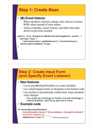 Step 1: Create Bean
     • (B) Event listener
        – When checkbox selected, change color choices to return
          RGB values instead of color names
        – Action controller, action listener, and other form data
                 controller         listener
          shown in previous example
     public void changeColorMode(ValueChangeEvent event) {
       boolean flag =
         ((Boolean)event.getNewValue()).booleanValue();
       setUsingColorNames(!flag);
     }




37




      Step 2: Create Input Form
      (and Specify Event Listener)
     • New features
        – Use h:selectBooleanCheckbox to create checkbox
        – Use valueChangeListener to designate event listener code
        – Use onclick to automatically submit form when checkbox
          value changes
           • You could use onchange on Firefox, but with onchange in
             Internet Explorer, input focus also has to move
             I t    tE l        i   tf       l h t
     • Example code
     <h:selectBooleanCheckbox
         valueChangeListener="#{resumeBean.changeColorMode}"
         onclick="submit()"
         immediate="true"/>       Client-side JavaScript code


38
 