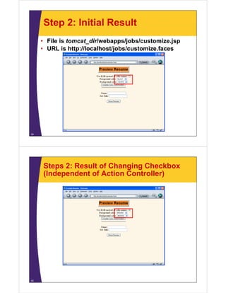 Step 2: Initial Result
     • File is tomcat_dir/webapps/jobs/customize.jsp
     • URL i h
             is http://localhost/jobs/customize.faces
                     //l   lh   /j b /      i f




39




     Steps 2: Result of Changing Checkbox
     (Independent of Action Controller)




40
 