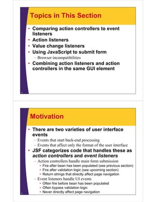 Topics in This Section
    • Comparing action controllers to event
      listeners
      li
    • Action listeners
    • V l change listeners
      Value h       li t
    • Using JavaScript to submit form
      –B
       Browser incompatibilities
               i      tibiliti
    • Combining action listeners and action
      controllers in the same GUI element



5




    Motivation
    • There are two varieties of user interface
      events
      – Events that start back-end processing
      – Events that affect only the format of the user interface
    • JSF categorizes code that handles these as
      action controllers and event listeners
      – Action controllers handle main form submission
         • Fire after bean has been populated (see previous section)
         • Fire after validation logic (see upcoming section)
         • Return strings that directly affect page navigation
      – Event listeners handle UI events
         • Oft fire before bean has been populated
           Often fi b f      b     h b           l t d
         • Often bypass validation logic
6
         • Never directly affect page navigation
 