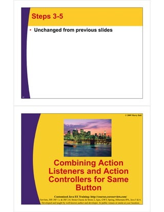 Steps 3-5
     • Unchanged from previous slides




41




                                                                                                  © 2009 Marty Hall




                  Combining Action
                 Listeners and Action
                 Controllers for Same
                        Button
                       Customized Java EE Training: http://courses.coreservlets.com/
         Servlets, JSP, JSF 1.x & JSF 2.0, Struts Classic & Struts 2, Ajax, GWT, Spring, Hibernate/JPA, Java 5 & 6.
          Developed and taught by well-known author and developer. At public venues or onsite at your location.
 