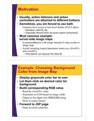 Motivation
     • Usually, action listeners and action
       controllers are attached to different buttons
             ll             h d    diff      b
     • Sometimes, you are forced to use both
       – Li
         Listeners have access to low-level details of GUI object
                   h              l   l l d il f            bj
            • Renderer, client ID, etc.
            • Especially relevant when we cover custom components
     • Most common example:
       server-side image maps
       – h:commandButton with image instead of value results in
         image map
       – Actual incoming request parameter names are clientID x
                                                     clientID.x
         and clientID.y
            • Only listener can discover the client ID
43




     Example: Choosing Background
     Color from Image Map
     • Display grayscale color bar to user
     • Let them click on desired color for
       background
     • B ild corresponding RGB value
       Build           di           l
       –   Read the clientID.x value
       –   Normalize to 0-256 based on image width
                         0 256
       –   Output as hex digits into #RRGGBB string
       –   Done in action listener
     • Forward to JSP page
       – Done in action controller


44
 