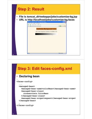 Step 2: Result
     • File is tomcat_dir/webapps/jobs/customize-bg.jsp
     • URL i h
             is http://localhost/jobs/customize-bg.faces
                     //l   lh   /j b /      i b f




49




      Step 3: Edit faces-config.xml
     • Declaring bean
     …
     <faces-config>
       ...
       <managed-bean>
          <managed-bean-name>colorBean</managed-bean-name>
          <managed-bean-class>
            coreservlets.ColorBean
                    l      l
          </managed-bean-class>
          <managed-bean-scope>request</managed-bean-scope>
       </managed-bean>
       </       d b   >
       …
     </faces-config>



50
 