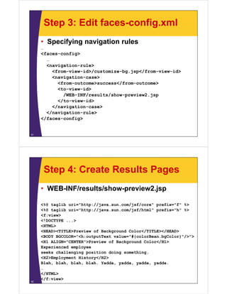 Step 3: Edit faces-config.xml
     • Specifying navigation rules
     …
     <faces-config>
       …
       <navigation-rule>
       <   i ti      l >
         <from-view-id>/customize-bg.jsp</from-view-id>
         <navigation-case>
           <from-outcome>success</from-outcome>
           <from outcome>success</from outcome>
           <to-view-id>
             /WEB-INF/results/show-preview2.jsp
           </to-view-id>
           </to view id>
         </navigation-case>
       </navigation-rule>
     </faces-config>


51




         Step 4: Create Results Pages
     • WEB-INF/results/show-preview2.jsp

     <%@ taglib uri="http://java.sun.com/jsf/core" prefix="f" %>
     <%@ taglib uri="http://java.sun.com/jsf/html" p
       @   g            p //j           /j /       prefix="h" %>
     <f:view>
     <!DOCTYPE ...>
     <HTML>
     <HEAD><TITLE>Preview of Background Color</TITLE></HEAD>
     <BODY BGCOLOR="<h:outputText value="#{colorBean.bgColor}"/>">
     <H1 ALIGN="CENTER">Preview of Background Color</H1>
     Experienced employee
     seeks challenging position doing something.
     <H2>Employment History</H2>
     Blah, blah, blah, blah. Yadda, yadda, yadda, yadda.
     …
     </HTML>
     </f:view>
52
 