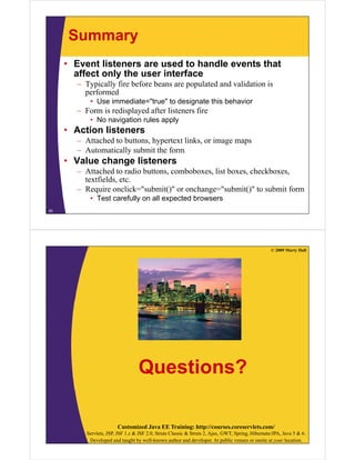 Summary
     • Event listeners are used to handle events that
       affect only the user interface
       – Typically fire before beans are populated and validation is
         performed
           • Use immediate="true" to designate this behavior
                 immediate= true
       – Form is redisplayed after listeners fire
           • No navigation rules apply
     • Action listeners
       – Attached to buttons, hypertext links, or image maps
       – Automatically submit the form
     • V l change li t
       Value h    listeners
       – Attached to radio buttons, comboboxes, list boxes, checkboxes,
         textfields, etc.
       – Require onclick="submit()" or onchange="submit()" to submit form
           • Test carefully on all expected browsers
55




                                                                                                   © 2009 Marty Hall




                                   Questions?

                        Customized Java EE Training: http://courses.coreservlets.com/
          Servlets, JSP, JSF 1.x & JSF 2.0, Struts Classic & Struts 2, Ajax, GWT, Spring, Hibernate/JPA, Java 5 & 6.
           Developed and taught by well-known author and developer. At public venues or onsite at your location.
 