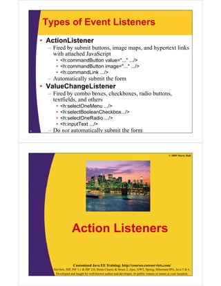 Types of Event Listeners
    • ActionListener
      – Fired by submit buttons, image maps, and hypertext links
        with attached JavaScript
         • <h:commandButton value="..." .../>
         • <h:commandButton image="..." .../>
         • <h:commandLink .../>
      – Automatically submit the form
    • ValueChangeListener
      – Fired by combo boxes, checkboxes, radio buttons,
        textfields, and others
            fi ld     d h
         •   <h:selectOneMenu .../>
         •   <h:selectBooleanCheckbox.../>
         •   <h:selectOneRadio .../>
         •   <h:inputText .../>
9     – Do not automatically submit the form



                                                                                                 © 2009 Marty Hall




                     Action Listeners

                      Customized Java EE Training: http://courses.coreservlets.com/
        Servlets, JSP, JSF 1.x & JSF 2.0, Struts Classic & Struts 2, Ajax, GWT, Spring, Hibernate/JPA, Java 5 & 6.
         Developed and taught by well-known author and developer. At public venues or onsite at your location.
 