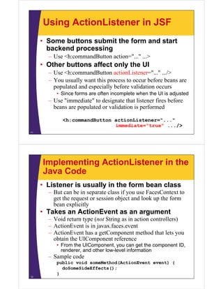 Using ActionListener in JSF
     • Some buttons submit the form and start
       backend
       b k d processing
                      i
       – Use <h:commandButton action="..." ...>
     • Other buttons affect only the UI
       – Use <h:commandButton actionListener="..." .../>
       – You usually want this process to occur before beans are
         populated and especially before validation occurs
          • Since forms are often incomplete when the UI is adjusted
       – U "i
         Use "immediate" to designate that listener fires before
                    di t " t d i t th t li t        fi b f
         beans are populated or validation is performed

             <h:commandButton actionListener="..."
                              immediate="true" .../>
11




     Implementing ActionListener in the
     Java Code
     • Listener is usually in the form bean class
       – But can b in separate class if you use FacesContext to
                  be i            l                   C
         get the request or session object and look up the form
         bean explicitly
     • Takes an ActionEvent as an argument
       – Void return type (not String as in action controllers)
       – ActionEvent is in javax.faces.event
                           javax faces event
       – ActionEvent has a getComponent method that lets you
         obtain the UIComponent reference
          • F
            From the UIComponent, you can get the component ID,
                 th UIC            t            t th      t ID
            renderer, and other low-level information
       – Sample code
          public void someMethod(ActionEvent event) {
            doSomeSideEffects();
          }
12
 