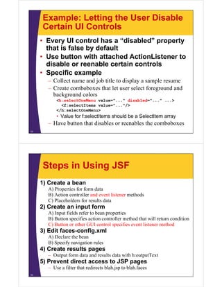 Example: Letting the User Disable
     Certain UI Controls
     • Every UI control has a “disabled” property
       that is false by default
        h i f l b d f l
     • Use button with attached ActionListener to
       disable or reenable certain controls
     • Specific example
       – Collect name and job title to display a sample resume
       – Create comboboxes that let user select foreground and
         background colors
           <h:selectOneMenu value="..." disabled="..." ...>
             <f:selectItems value="..."/>
           </h:selectOneMenu>
           • Value for f:selectItems should be a SelectItem array
       – Have button that disables or reenables the comboboxes
13




     Steps in Using JSF
     1) Create a bean
       A) Properties for form data
       B) Action controller and event listener methods
       C) Placeholders for results data
     2) Create an input form
       A) Input fields refer to bean properties
       B) Button specifies action controller method that will return condition
       C) Button or other GUI control specifies event listener method
     3) Edit faces-config.xml
       A) Declare the bean
       B) S if navigation rules
          Specify    i ti   l
     4) Create results pages
       – Output form data and results data with h:outputText
     5) P
        Prevent di
                direct access to JSP pages
       – Use a filter that redirects blah.jsp to blah.faces
14
 