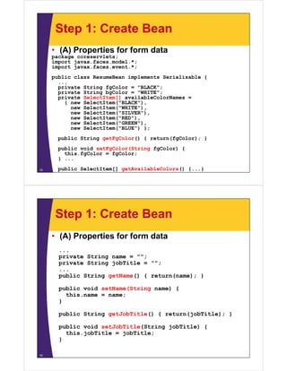 Step 1: Create Bean
     • (A) Properties for form data
     p
     package coreservlets;
          g              ;
     import javax.faces.model.*;
     import javax.faces.event.*;
     public class ResumeBean implements Serializable {
       ...
       private String fgColor = "BLACK";
       private String bgColor = "WHITE";
       private SelectItem[] availableColorNames =
         { new SelectItem("BLACK"),
               SelectItem( BLACK ),
           new SelectItem("WHITE"),
           new SelectItem("SILVER"),
           new SelectItem("RED"),
           new SelectItem("GREEN"),
           new S l tIt ("BLUE") }
               SelectItem("BLUE") };
       public String getFgColor() { return(fgColor); }
       public void setFgColor(String fgColor) {
         this.fgColor = fgColor;
       } ...

15     public SelectItem[] getAvailableColors() {...}




      Step 1: Create Bean
     • (A) Properties for form data
       ...
       private String name = "";
       private String jobTitle = "";
       ...
       public String getName() { return(name); }

       public void setName(String name) {
         this.name = name;
       }

       public St i
         bli String getJobTitle() { return(jobTitle); }
                      tJ bTitl ()     t   (j bTitl )

       public void setJobTitle(String jobTitle) {
         this.jobTitle = j
              j          jobTitle;
                                 ;
       }

16
 