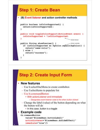 Step 1: Create Bean
     • (B) Event listener and action controller methods

       public boolean isColorSupported() {
         return(isColorSupported);
       }

       public void toggleColorSupport(ActionEvent event) {
         isColorSupported = !isColorSupported;
       }
                                                                 Action listener

       public String showPreview() {            Action controller
         if (isColorSupported && fgColor.equals(bgColor)) {
           return("same-color");
         } else {
           return("success");
           ret rn("s ccess")
         }
       }
17




      Step 2: Create Input Form
     • New features
        – Use h:selectOneMenu to create combobox
        – Use f:selectItems to populate list
        – Use h:commandButton
           • With actionListener and immediate
              – Designates event listener code to fire when button clicked
        – Change the label (value) of the button depending on what
          the button will do
           • In this case, button is a toggle
     • Example code
       <h:commandButton
           value="#{someBean.buttonLabel}"
             l   "#{    B     b tt L b l}"
           actionListener="#{someBean.doSideEffect}"
           immediate="true"/>
18
 