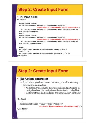 Step 2: Create Input Form
     • (A) Input fields
     <h:form>
       ...
       Foreground color:
       <h:selectOneMenu value="#{resumeBean.fgColor}"
                         disabled="#{!resumeBean.colorSupported}">
                         di bl d "#{!       B      l S      t d}">
         <f:selectItems value="#{resumeBean.availableColors}"/>
       </h:selectOneMenu>
       <BR>
       Background color:
       <h:selectOneMenu value="#{resumeBean.bgColor}"
                         disabled="#{!resumeBean.colorSupported}">
         <f:selectItems value="#{resumeBean.availableColors}"/>
                                #{                          } /
       </h:selectOneMenu><BR>
       ...
       Name:
       <h:inputText value="#{resumeBean name}"/><BR>
                    value= #{resumeBean.name} /><BR>
       Job Title:
       <h:inputText value="#{resumeBean.jobTitle}"/><P>
19
     </h:form>




      Step 2: Create Input Form
     • (B) Action controller
        – Even when you have event listeners, you almost always
          have action controllers
           • As before these invoke business logic and participate in
                before,
             navigation flow (via navigation-rule entries in config file)
           • Setter methods and validation fire before action controller

     <h:form>
       ...
       <h:commandButton value="Show P
       <h       dB tt     l   "Sh   Preview"
                                        i "
                        action="#{resumeBean.showPreview}"/>
     </h:form>



20
 