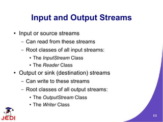 Input and Output Streams
●   Input or source streams
    –   Can read from these streams
    –   Root classes of all input streams:
         ●   The InputStream Class
         ●   The Reader Class
●   Output or sink (destination) streams
    –   Can write to these streams
    –   Root classes of all output streams:
         ●   The OutputStream Class
         ●   The Writer Class

                                              11
 