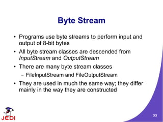 Byte Stream
●   Programs use byte streams to perform input and
    output of 8-bit bytes
●   All byte stream classes are descended from
    InputStream and OutputStream
●   There are many byte stream classes
    –   FileInputStream and FileOutputStream
●   They are used in much the same way; they differ
    mainly in the way they are constructed



                                                      33
 