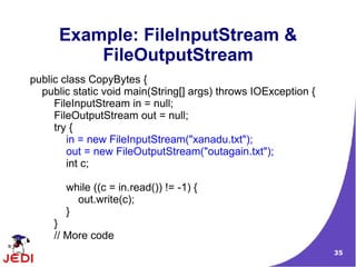 Example: FileInputStream &
          FileOutputStream
public class CopyBytes {
  public static void main(String[] args) throws IOException {
     FileInputStream in = null;
     FileOutputStream out = null;
     try {
        in = new FileInputStream("xanadu.txt");
        out = new FileOutputStream("outagain.txt");
        int c;

       while ((c = in.read()) != -1) {
         out.write(c);
       }
     }
     // More code
                                                                35
 