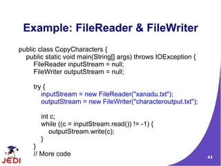 Example: FileReader & FileWriter
public class CopyCharacters {
  public static void main(String[] args) throws IOException {
     FileReader inputStream = null;
     FileWriter outputStream = null;

     try {
        inputStream = new FileReader("xanadu.txt");
        outputStream = new FileWriter("characteroutput.txt");

       int c;
       while ((c = inputStream.read()) != -1) {
          outputStream.write(c);
       }
     }
     // More code                                               41
 