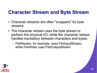 Character Stream and Byte Stream
●   Character streams are often "wrappers" for byte
    streams
●   The character stream uses the byte stream to
    perform the physical I/O, while the character stream
    handles translation between characters and bytes.
    –   FileReader, for example, uses FileInputStream,
        while FileWriter uses FileOutputStream




                                                           43
 